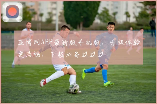 亚博网APP最新版手机版，升级体验更流畅，下载必备逗逗逗